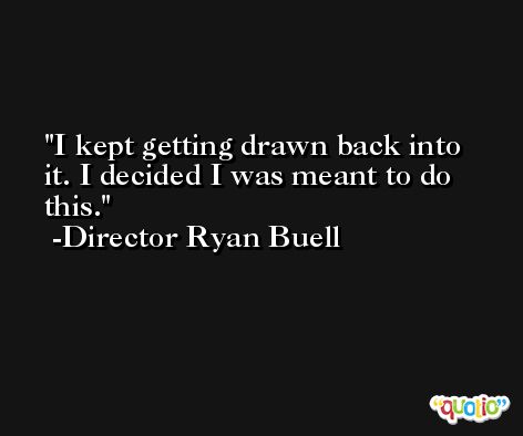 I kept getting drawn back into it. I decided I was meant to do this. -Director Ryan Buell