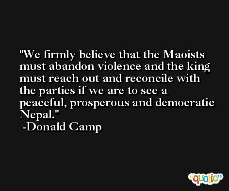 We firmly believe that the Maoists must abandon violence and the king must reach out and reconcile with the parties if we are to see a peaceful, prosperous and democratic Nepal. -Donald Camp