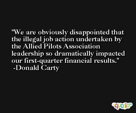 We are obviously disappointed that the illegal job action undertaken by the Allied Pilots Association leadership so dramatically impacted our first-quarter financial results. -Donald Carty