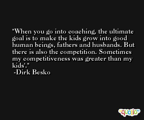 When you go into coaching, the ultimate goal is to make the kids grow into good human beings, fathers and husbands. But there is also the competition. Sometimes my competitiveness was greater than my kids'. -Dirk Besko