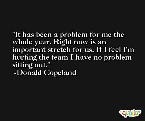 It has been a problem for me the whole year. Right now is an important stretch for us. If I feel I'm hurting the team I have no problem sitting out. -Donald Copeland