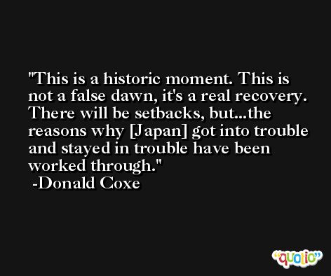 This is a historic moment. This is not a false dawn, it's a real recovery. There will be setbacks, but...the reasons why [Japan] got into trouble and stayed in trouble have been worked through. -Donald Coxe