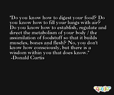 Do you know how to digest your food? Do you know how to fill your lungs with air? Do you know how to establish, regulate and direct the metabolism of your body / the assimilation of foodstuff so that it builds muscles, bones and flesh? No, you don't know how consciously, but there is a wisdom within you that does know. -Donald Curtis