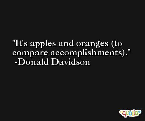 It's apples and oranges (to compare accomplishments). -Donald Davidson