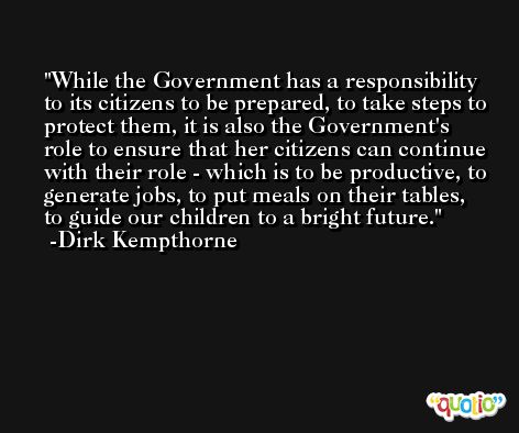 While the Government has a responsibility to its citizens to be prepared, to take steps to protect them, it is also the Government's role to ensure that her citizens can continue with their role - which is to be productive, to generate jobs, to put meals on their tables, to guide our children to a bright future. -Dirk Kempthorne