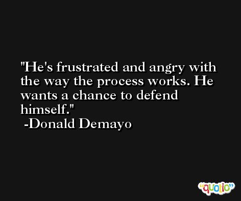 He's frustrated and angry with the way the process works. He wants a chance to defend himself. -Donald Demayo