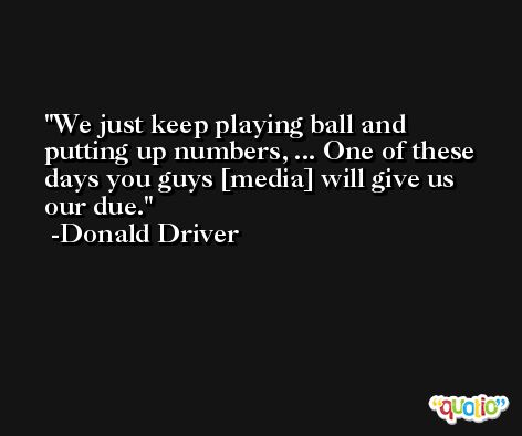 We just keep playing ball and putting up numbers, ... One of these days you guys [media] will give us our due. -Donald Driver