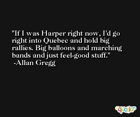If I was Harper right now, I'd go right into Quebec and hold big rallies. Big balloons and marching bands and just feel-good stuff. -Allan Gregg