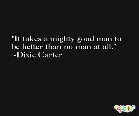 It takes a mighty good man to be better than no man at all. -Dixie Carter