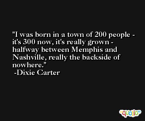 I was born in a town of 200 people - it's 300 now, it's really grown - halfway between Memphis and Nashville, really the backside of nowhere. -Dixie Carter