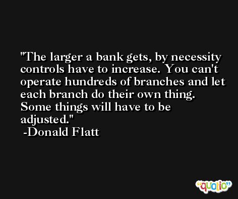 The larger a bank gets, by necessity controls have to increase. You can't operate hundreds of branches and let each branch do their own thing. Some things will have to be adjusted. -Donald Flatt