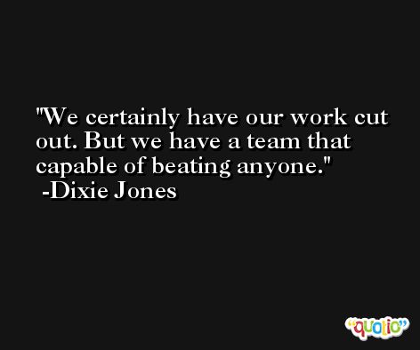 We certainly have our work cut out. But we have a team that capable of beating anyone. -Dixie Jones