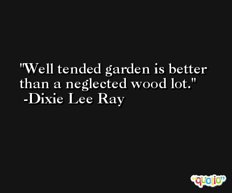 Well tended garden is better than a neglected wood lot. -Dixie Lee Ray