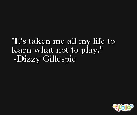 It's taken me all my life to learn what not to play. -Dizzy Gillespie