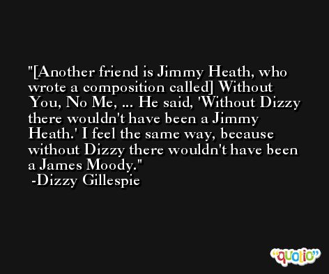 [Another friend is Jimmy Heath, who wrote a composition called] Without You, No Me, ... He said, 'Without Dizzy there wouldn't have been a Jimmy Heath.' I feel the same way, because without Dizzy there wouldn't have been a James Moody. -Dizzy Gillespie