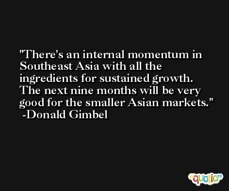 There's an internal momentum in Southeast Asia with all the ingredients for sustained growth. The next nine months will be very good for the smaller Asian markets. -Donald Gimbel