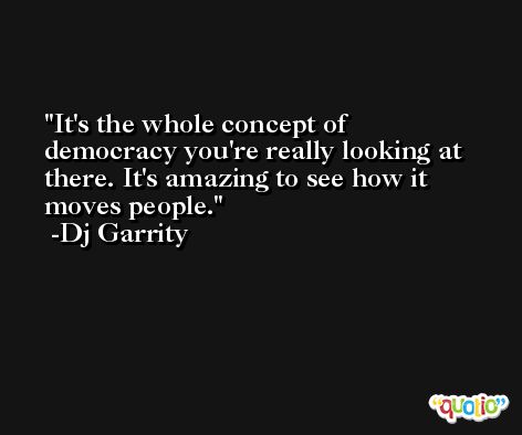 It's the whole concept of democracy you're really looking at there. It's amazing to see how it moves people. -Dj Garrity