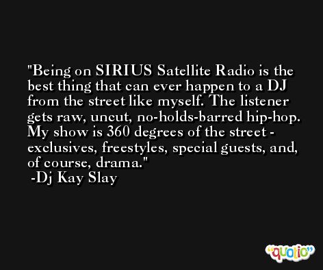 Being on SIRIUS Satellite Radio is the best thing that can ever happen to a DJ from the street like myself. The listener gets raw, uncut, no-holds-barred hip-hop. My show is 360 degrees of the street - exclusives, freestyles, special guests, and, of course, drama. -Dj Kay Slay