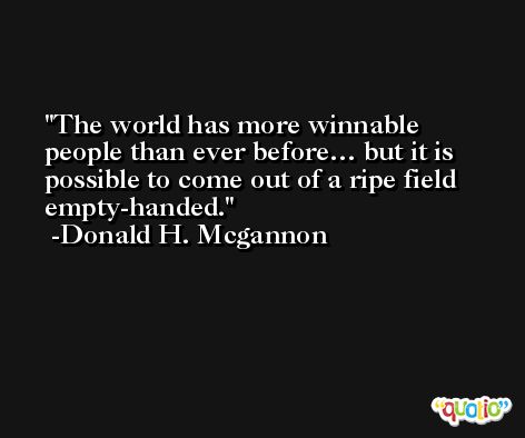 The world has more winnable people than ever before… but it is possible to come out of a ripe field empty-handed. -Donald H. Mcgannon