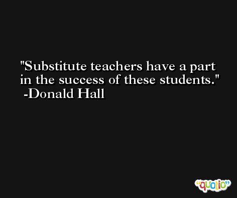 Substitute teachers have a part in the success of these students. -Donald Hall