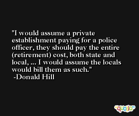 I would assume a private establishment paying for a police officer, they should pay the entire (retirement) cost, both state and local, ... I would assume the locals would bill them as such. -Donald Hill