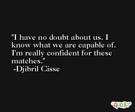 I have no doubt about us. I know what we are capable of. I'm really confident for these matches. -Djibril Cisse