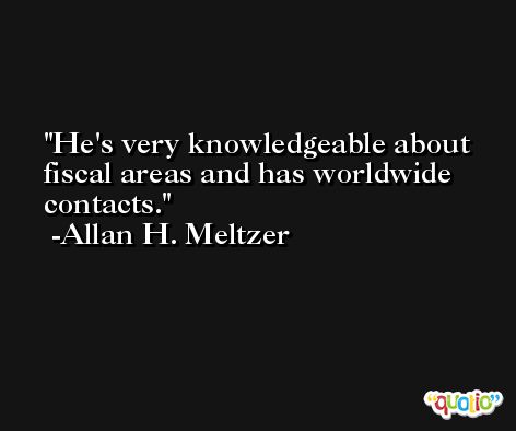 He's very knowledgeable about fiscal areas and has worldwide contacts. -Allan H. Meltzer
