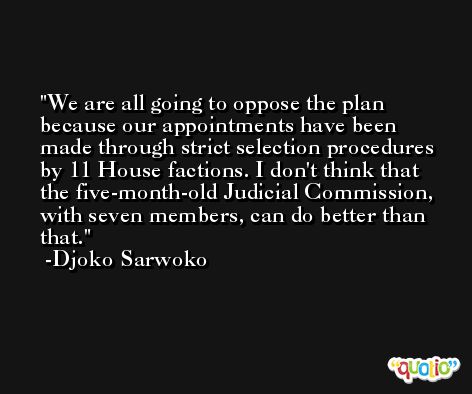 We are all going to oppose the plan because our appointments have been made through strict selection procedures by 11 House factions. I don't think that the five-month-old Judicial Commission, with seven members, can do better than that. -Djoko Sarwoko