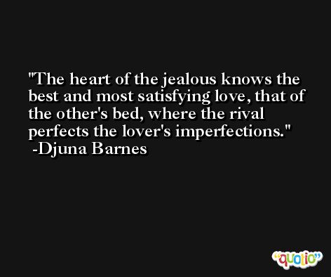 The heart of the jealous knows the best and most satisfying love, that of the other's bed, where the rival perfects the lover's imperfections. -Djuna Barnes