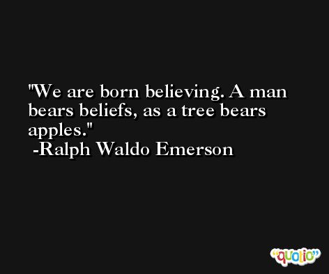 We are born believing. A man bears beliefs, as a tree bears apples. -Ralph Waldo Emerson
