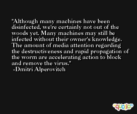 Although many machines have been disinfected, we're certainly not out of the woods yet. Many machines may still be infected without their owner's knowledge. The amount of media attention regarding the destructiveness and rapid propagation of the worm are accelerating action to block and remove the virus. -Dmitri Alperovitch