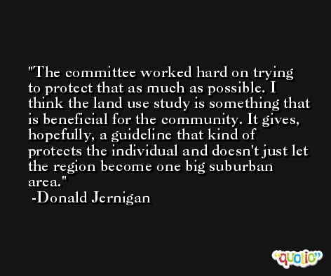 The committee worked hard on trying to protect that as much as possible. I think the land use study is something that is beneficial for the community. It gives, hopefully, a guideline that kind of protects the individual and doesn't just let the region become one big suburban area. -Donald Jernigan