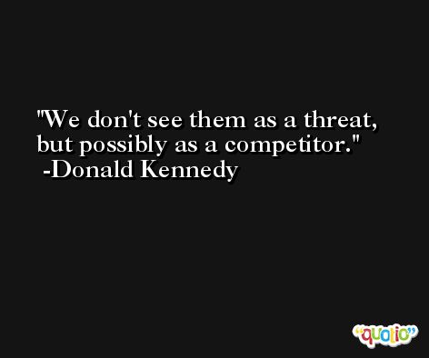 We don't see them as a threat, but possibly as a competitor. -Donald Kennedy