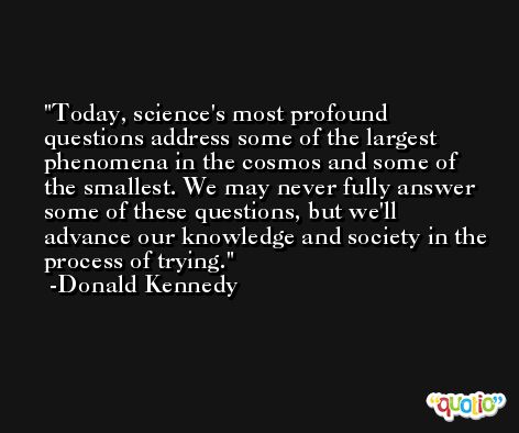 Today, science's most profound questions address some of the largest phenomena in the cosmos and some of the smallest. We may never fully answer some of these questions, but we'll advance our knowledge and society in the process of trying. -Donald Kennedy