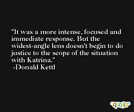 It was a more intense, focused and immediate response. But the widest-angle lens doesn't begin to do justice to the scope of the situation with Katrina. -Donald Kettl