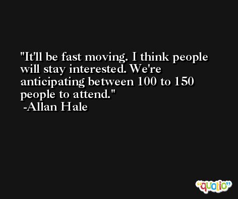 It'll be fast moving. I think people will stay interested. We're anticipating between 100 to 150 people to attend. -Allan Hale