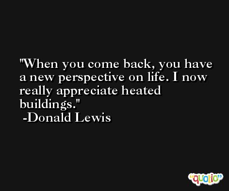 When you come back, you have a new perspective on life. I now really appreciate heated buildings. -Donald Lewis