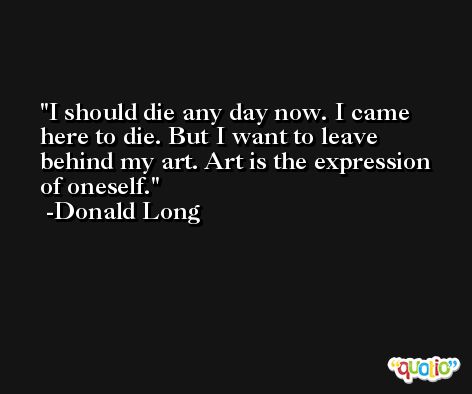 I should die any day now. I came here to die. But I want to leave behind my art. Art is the expression of oneself. -Donald Long