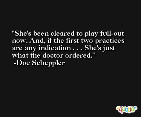 She's been cleared to play full-out now. And, if the first two practices are any indication . . . She's just what the doctor ordered. -Doc Scheppler