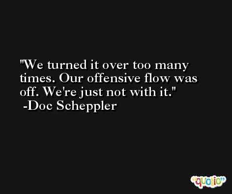 We turned it over too many times. Our offensive flow was off. We're just not with it. -Doc Scheppler