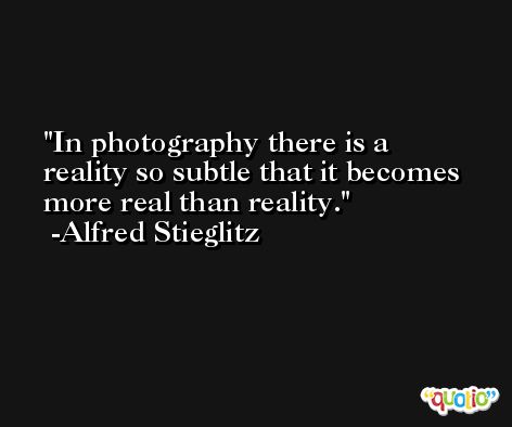 In photography there is a reality so subtle that it becomes more real than reality. -Alfred Stieglitz