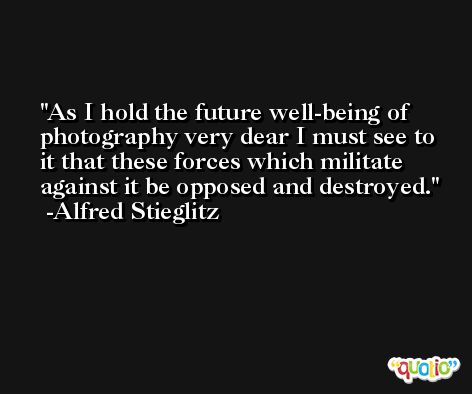 As I hold the future well-being of photography very dear I must see to it that these forces which militate against it be opposed and destroyed. -Alfred Stieglitz