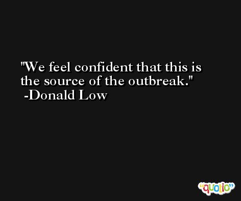 We feel confident that this is the source of the outbreak. -Donald Low