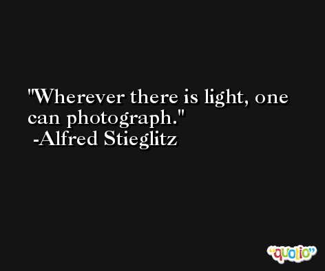 Wherever there is light, one can photograph. -Alfred Stieglitz