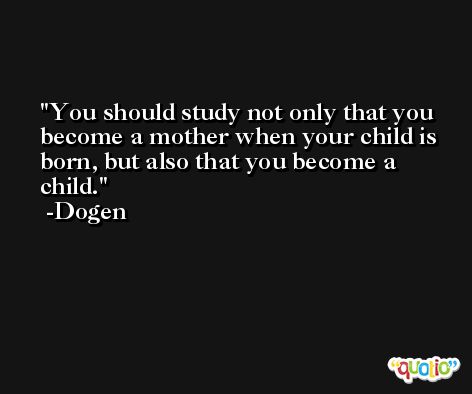 You should study not only that you become a mother when your child is born, but also that you become a child. -Dogen