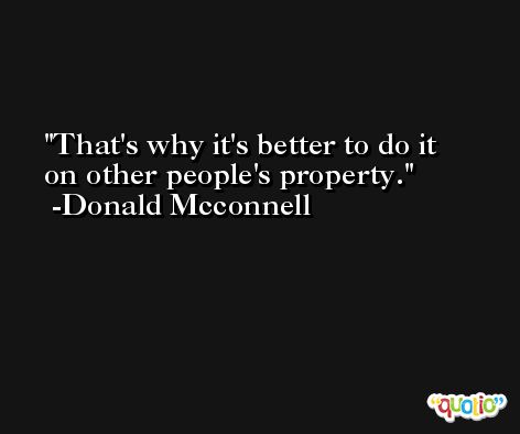 That's why it's better to do it on other people's property. -Donald Mcconnell