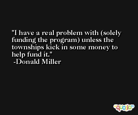 I have a real problem with (solely funding the program) unless the townships kick in some money to help fund it. -Donald Miller