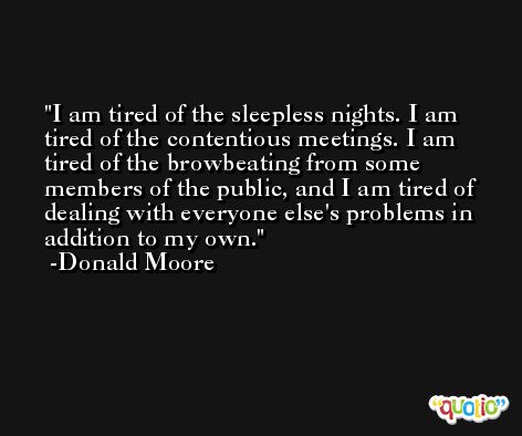 I am tired of the sleepless nights. I am tired of the contentious meetings. I am tired of the browbeating from some members of the public, and I am tired of dealing with everyone else's problems in addition to my own. -Donald Moore