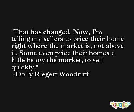 That has changed. Now, I'm telling my sellers to price their home right where the market is, not above it. Some even price their homes a little below the market, to sell quickly. -Dolly Riegert Woodruff