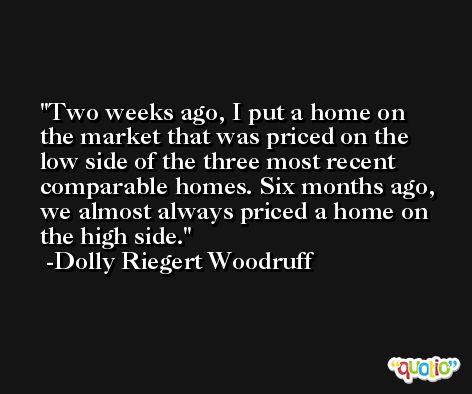 Two weeks ago, I put a home on the market that was priced on the low side of the three most recent comparable homes. Six months ago, we almost always priced a home on the high side. -Dolly Riegert Woodruff